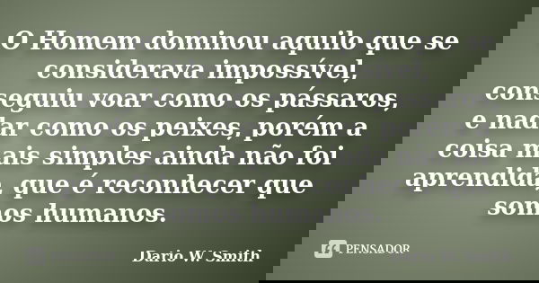 O Homem dominou aquilo que se considerava impossível, conseguiu voar como os pássaros, e nadar como os peixes, porém a coisa mais simples ainda não foi aprendid... Frase de Dario W. Smith.