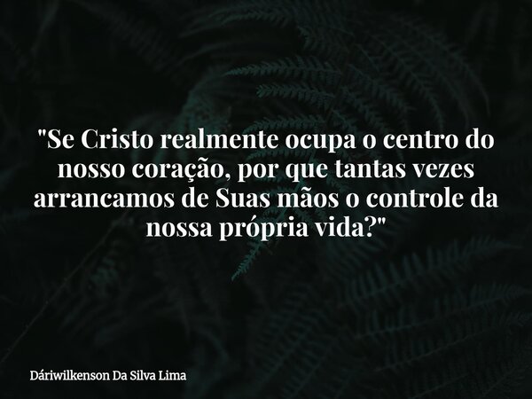 "Se Cristo realmente ocupa o centro do nosso coração, por que tantas vezes arrancamos de Suas mãos o controle da nossa própria vida?"... Frase de Dáriwilkenson Da Silva Lima.