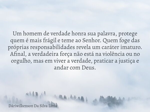 Um homem de verdade honra sua palavra, protege quem é mais frágil e teme ao Senhor. Quem foge das próprias responsabilidades revela um caráter imaturo. Afinal, ... Frase de Dáriwilkenson Da Silva Lima.