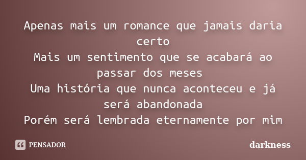 Apenas mais um romance que jamais daria certo Mais um sentimento que se acabará ao passar dos meses Uma história que nunca aconteceu e já será abandonada Porém ... Frase de Darkness.