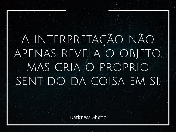 A interpretação não apenas revela o objeto, mas cria o próprio sentido da coisa em si.... Frase de Darkness Ghotic.