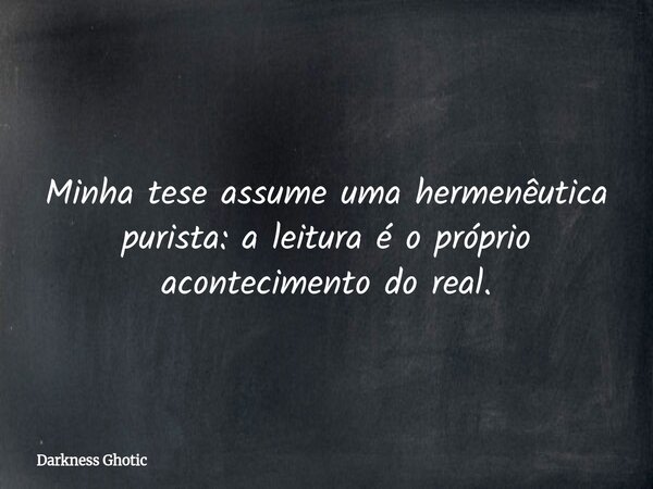 Minha tese assume uma hermenêutica purista: a leitura é o próprio acontecimento do real.... Frase de Darkness Ghotic.