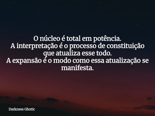 O núcleo é total em potência. A interpretação é o processo de constituição que atualiza esse todo. A expansão é o modo como essa atualização se manifesta.... Frase de Darkness Ghotic.