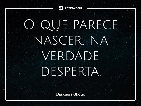 O que parece nascer, na verdade desperta.... Frase de Darkness Ghotic.