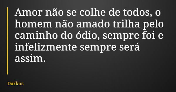 Amor não se colhe de todos, o homem não amado trilha pelo caminho do ódio, sempre foi e infelizmente sempre será assim.... Frase de Darkus.