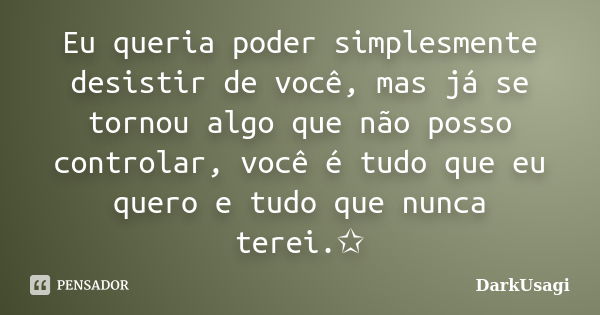 Eu queria poder simplesmente desistir de você, mas já se tornou algo que não posso controlar, você é tudo que eu quero e tudo que nunca terei.✩... Frase de DarkUsagi.