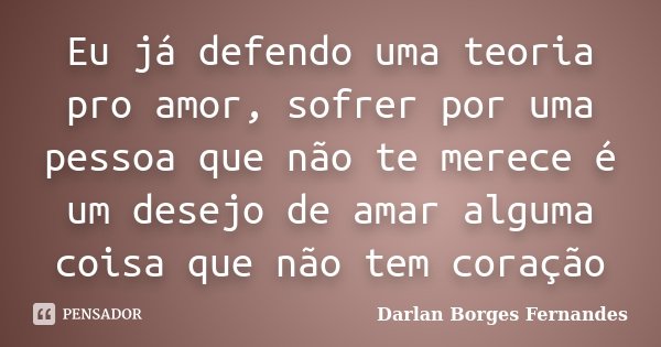 Eu já defendo uma teoria pro amor, sofrer por uma pessoa que não te merece é um desejo de amar alguma coisa que não tem coração... Frase de Darlan Borges Fernandes.