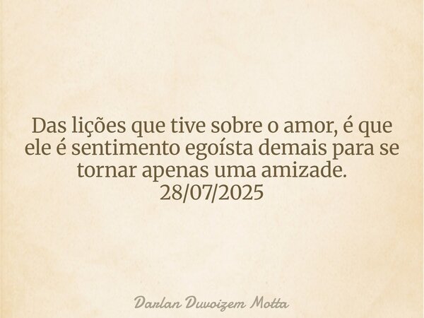 Das lições que tive sobre o amor, é que ele é sentimento egoísta demais para se tornar apenas uma amizade. 28/07/2025... Frase de Darlan Duvoizem Motta.