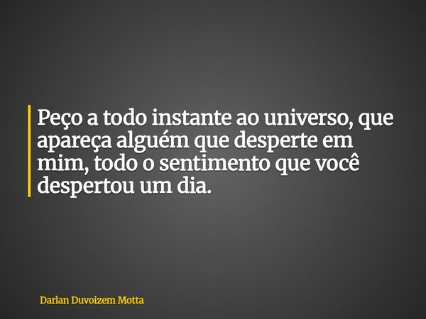 Peço a todo instante ao universo, que apareça alguém que desperte em mim, todo o sentimento que você despertou um dia.... Frase de Darlan Duvoizem Motta.