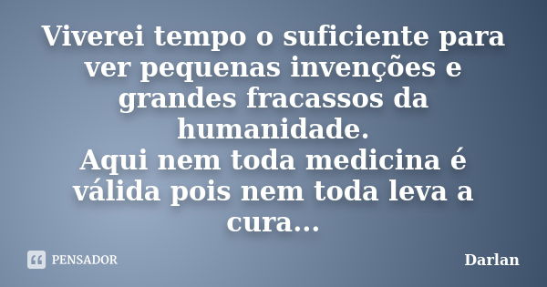 Viverei tempo o suficiente para ver pequenas invenções e grandes fracassos da humanidade. Aqui nem toda medicina é válida pois nem toda leva a cura...... Frase de Darlan.