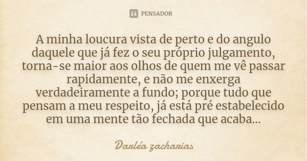 A minha loucura vista de perto e do angulo daquele que já fez o seu próprio julgamento, torna-se maior aos olhos de quem me vê passar rapidamente, e não me enxe... Frase de Darléa Zacharias.