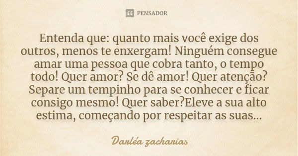 Entenda que: quanto mais você exige dos outros, menos te enxergam! Ninguém consegue amar uma pessoa que cobra tanto, o tempo todo! Quer amor? Se dê amor! Quer a... Frase de Darléa Zacharias.