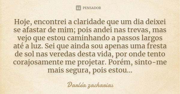 Hoje, encontrei a claridade que um dia deixei se afastar de mim; pois andei nas trevas, mas vejo que estou caminhando a passos largos até a luz. Sei que ainda s... Frase de Darléa Zacharias.