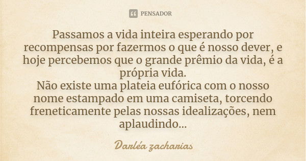 Passamos a vida inteira esperando por recompensas por fazermos o que é nosso dever, e hoje percebemos que o grande prêmio da vida, é a própria vida. Não existe ... Frase de Darléa Zacharias.