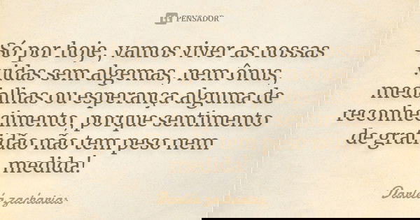 Só por hoje, vamos viver as nossas vidas sem algemas, nem ônus, medalhas ou esperança alguma de reconhecimento, porque sentimento de gratidão não tem peso nem m... Frase de Darléa Zacharias.
