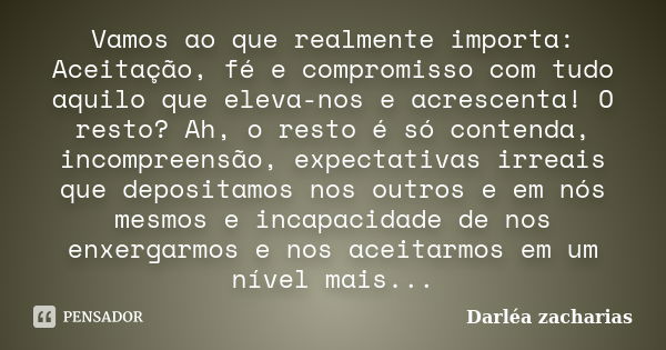 Vamos ao que realmente importa: Aceitação, fé e compromisso com tudo aquilo que eleva-nos e acrescenta! O resto? Ah, o resto é só contenda, incompreensão, expec... Frase de Darléa Zacharias.