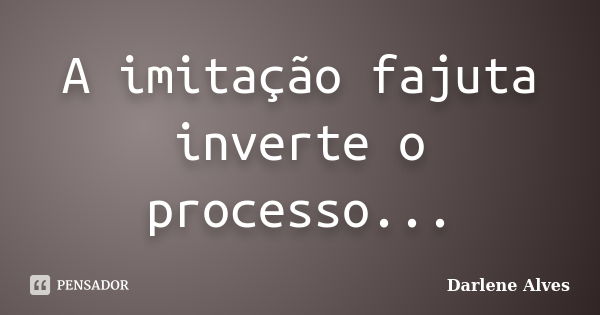 A imitação fajuta inverte o processo...... Frase de Darlene Alves.