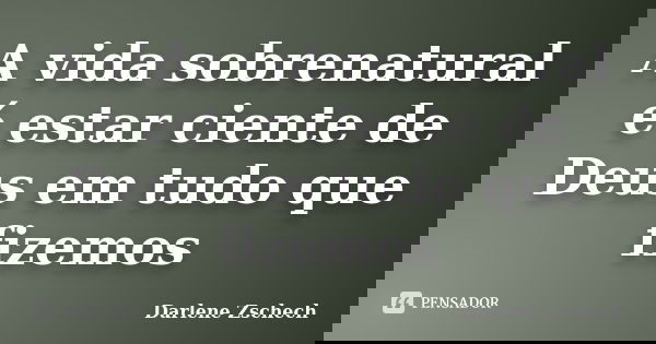 A vida sobrenatural é estar ciente de Deus em tudo que fizemos... Frase de Darlene Zschech.