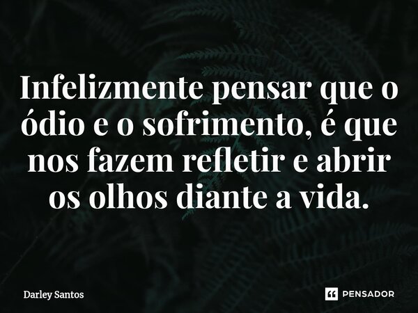 Infelizmente pensar que o ódio e o sofrimento, é que nos fazem refletir e abrir os olhos diante a vida.... Frase de Darley Santos.