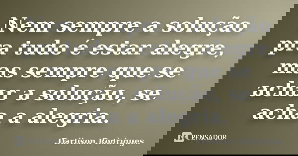 Nem sempre a solução pra tudo é estar alegre, mas sempre que se achar a solução, se acha a alegria.... Frase de Darlison Rodrigues.