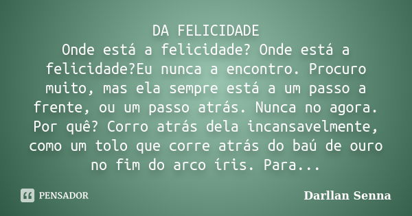 DA FELICIDADE Onde está a felicidade? Onde está a felicidade?Eu nunca a encontro. Procuro muito, mas ela sempre está a um passo a frente, ou um passo atrás. Nun... Frase de Darllan Senna.