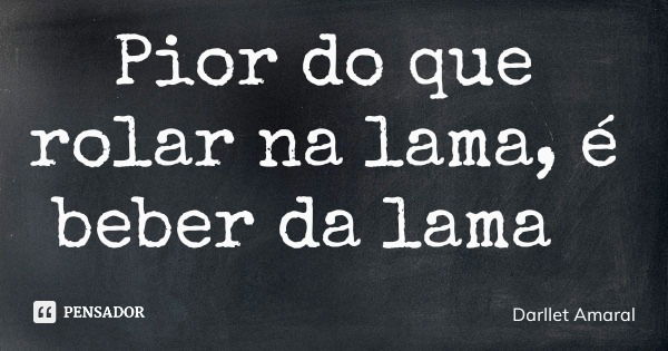 Pior do que rolar na lama, é beber da lama... Frase de Darllet Amaral.