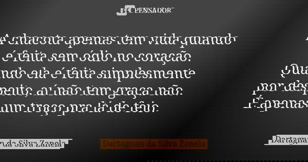 A chacota apenas tem vida quando é feita sem ódio no coração. Quando ela é feita simplesmente por despeito, aí não tem graça não. É apenas um troço pra lá de fe... Frase de Dartagnan da Silva Zanela.