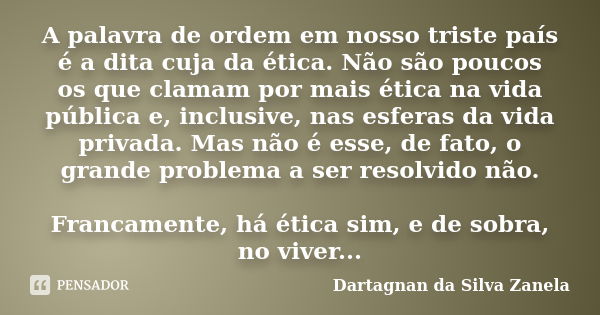 A palavra de ordem em nosso triste país é a dita cuja da ética. Não são poucos os que clamam por mais ética na vida pública e, inclusive, nas esferas da vida pr... Frase de Dartagnan da Silva Zanela.