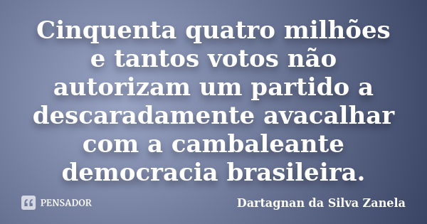 Cinquenta quatro milhões e tantos votos não autorizam um partido a descaradamente avacalhar com a cambaleante democracia brasileira.... Frase de Dartagnan da Silva Zanela.