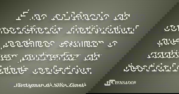 É no silêncio da consciência individual que podemos exumar o cadáver putrefaz da bestialidade coletiva.... Frase de Dartagnan da Silva Zanela.