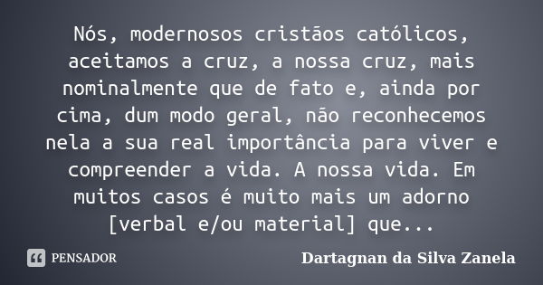 Nós, modernosos cristãos católicos, aceitamos a cruz, a nossa cruz, mais nominalmente que de fato e, ainda por cima, dum modo geral, não reconhecemos nela a sua... Frase de Dartagnan da Silva Zanela.