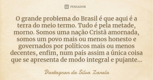 O grande problema do Brasil é que aqui é a terra do meio termo. Tudo é pela metade, morno. Somos uma nação Cristã amornada, somos um povo mais ou menos honesto ... Frase de Dartagnan da Silva Zanela.