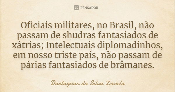 Oficiais militares, no Brasil, não passam de shudras fantasiados de xátrias; Intelectuais diplomadinhos, em nosso triste país, não passam de párias fantasiados ... Frase de Dartagnan da Silva Zanela.