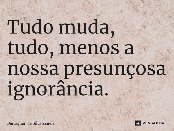 ⁠Tudo muda, tudo, menos a nossa presunçosa ignorância.... Frase de Dartagnan da Silva Zanela.