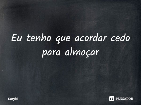 ⁠Eu tenho que acordar cedo para almoçar... Frase de Daryki.