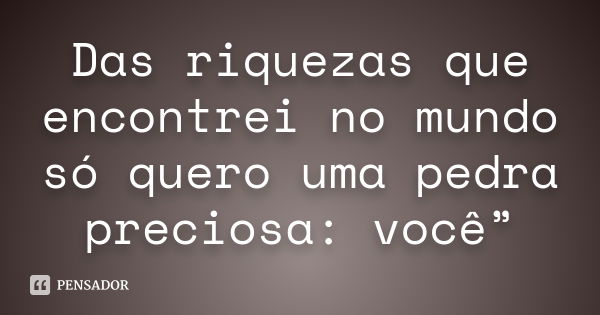 Das riquezas que encontrei no mundo só quero uma pedra preciosa: você”... Frase de Desconheço.