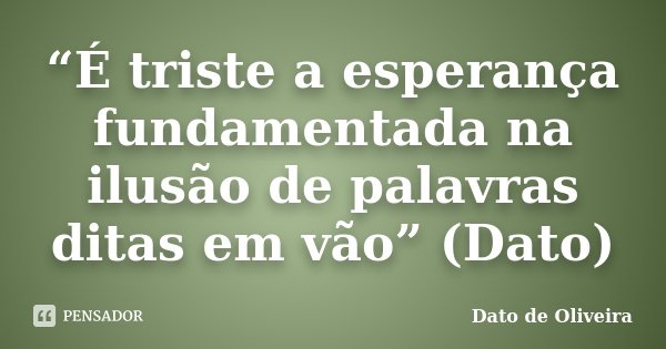 “É triste a esperança fundamentada na ilusão de palavras ditas em vão” (Dato)... Frase de Dato de Oliveira.