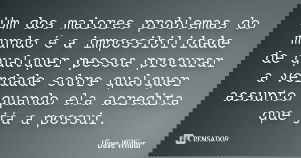 Um dos maiores problemas do mundo é a impossibilidade de qualquer pessoa procurar a verdade sobre qualquer assunto quando ela acredita que já a possui.... Frase de Dave Wilbur.