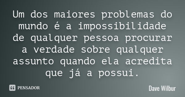 Um dos maiores problemas do mundo é a impossibilidade de qualquer pessoa procurar a verdade sobre qualquer assunto quando ela acredita que já a possui.... Frase de Dave Wilbur.