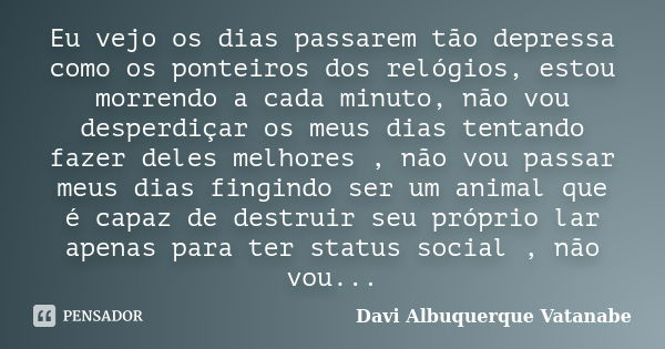 Eu vejo os dias passarem tão depressa como os ponteiros dos relógios, estou morrendo a cada minuto, não vou desperdiçar os meus dias tentando fazer deles melhor... Frase de Davi Albuquerque Vatanabe.