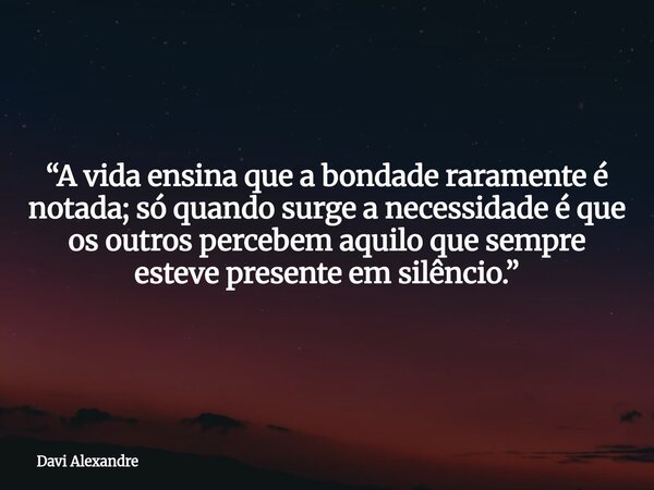 “A vida ensina que a bondade raramente é notada; só quando surge a necessidade é que os outros percebem aquilo que sempre esteve presente em silêncio.”... Frase de Davi Alexandre.