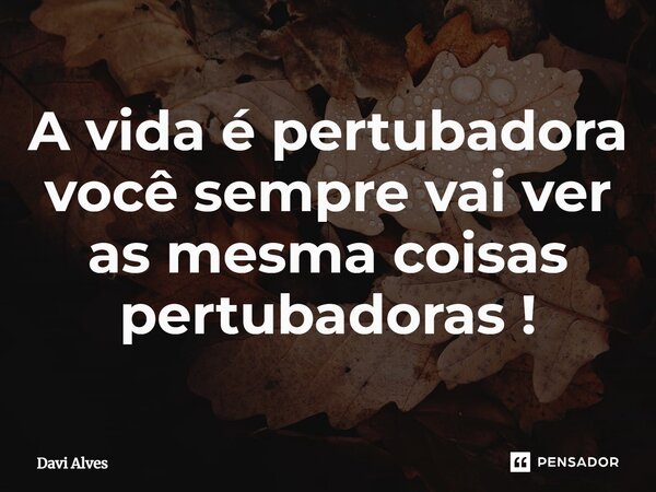 ⁠A vida é pertubadora você sempre vai ver as mesma coisas pertubadoras !... Frase de Davi Alves.