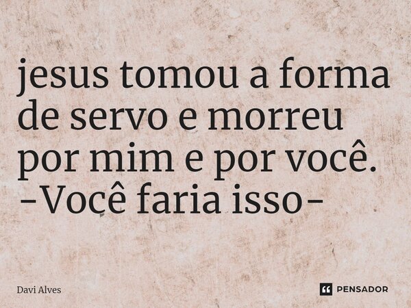 jesus tomou a forma de servo e morreu por mim e por você. -Você faria isso- ⁠... Frase de Davi Alves.