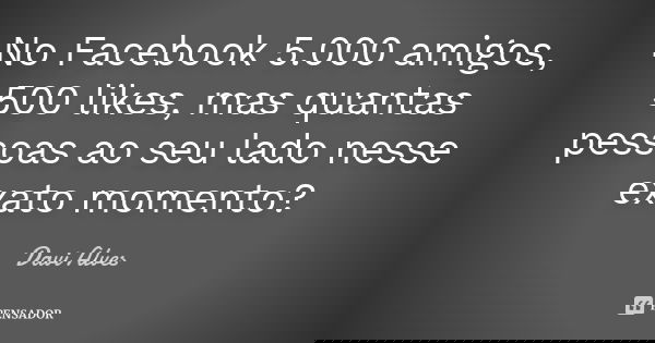 No Facebook 5.000 amigos, 500 likes, mas quantas pessoas ao seu lado nesse exato momento?... Frase de Davi Alves.