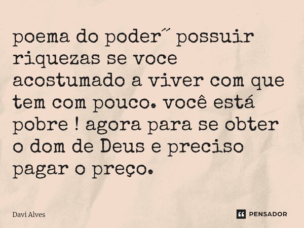 ⁠poema do poder´´ possuir riquezas se voce acostumado a viver com que tem com pouco. você está pobre ! agora para se obter o dom de Deus e preciso pagar o preço... Frase de Davi Alves.