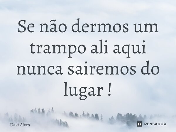 ⁠Se não dermos um trampo ali aqui nunca sairemos do lugar !... Frase de Davi Alves.