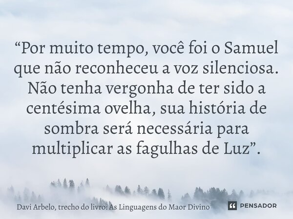 “Por muito tempo, você foi o Samuel que não reconheceu a voz silenciosa. Não tenha vergonha de ter sido a centésima ovelha, sua história de sombra será necessá... Frase de Davi Arbelo, trecho do livro: As Linguagens do Maor Divino.
