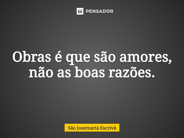 Obras é que são amores, não as boas razões.... Frase de São Josemaria Escrivá.