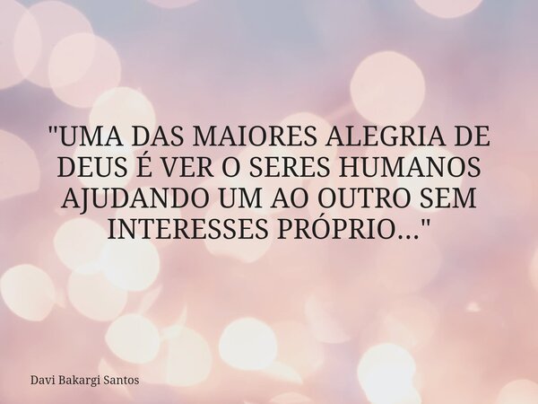 "UMA DAS MAIORES ALEGRIA DE DEUS É VER O SERES HUMANOS AJUDANDO UM AO OUTRO SEM INTERESSES PRÓPRIO..."... Frase de Davi Bakargi Santos.
