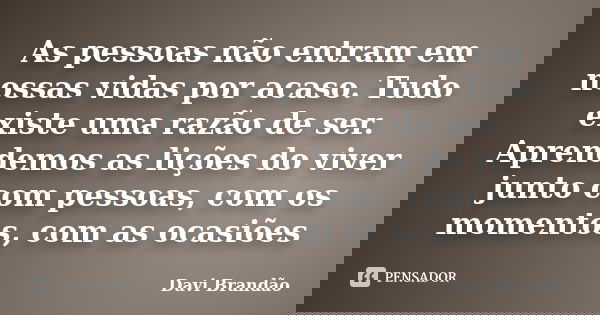 As pessoas não entram em nossas vidas por acaso. Tudo existe uma razão de ser. Aprendemos as lições do viver junto com pessoas, com os momentos, com as ocasiões... Frase de Davi Brandão.